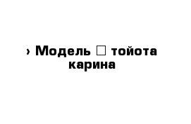  › Модель ­ тойота карина